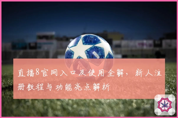 直播8官网入口及使用全解，新人注册教程与功能亮点解析
