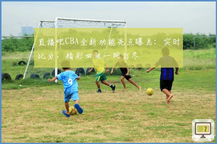 直播吧CBA全新功能亮点曝光：实时比分、精彩回放一网打尽
