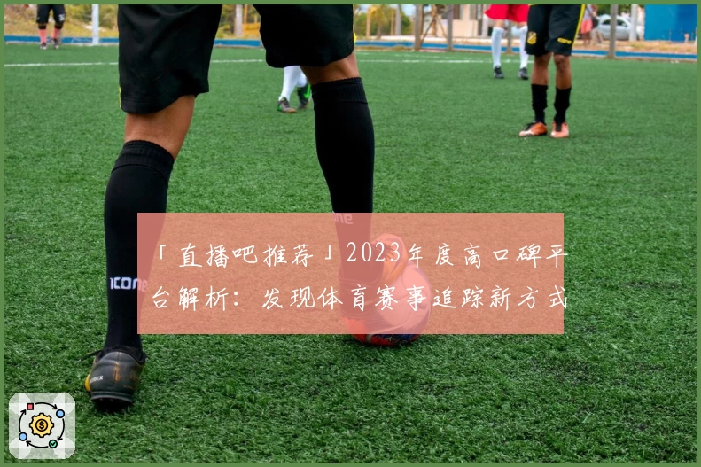 「直播吧推荐」2023年度高口碑平台解析：发现体育赛事追踪新方式
