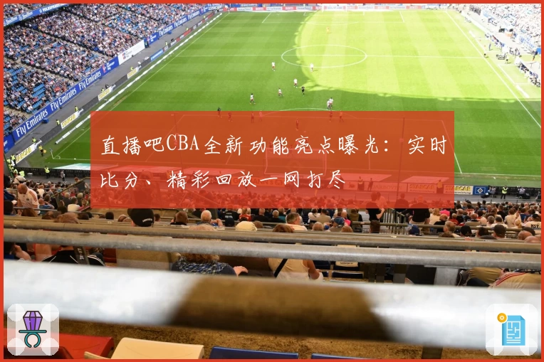 直播吧CBA全新功能亮点曝光：实时比分、精彩回放一网打尽