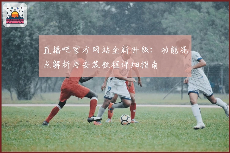 直播吧官方网站全新升级：功能亮点解析与安装教程详细指南