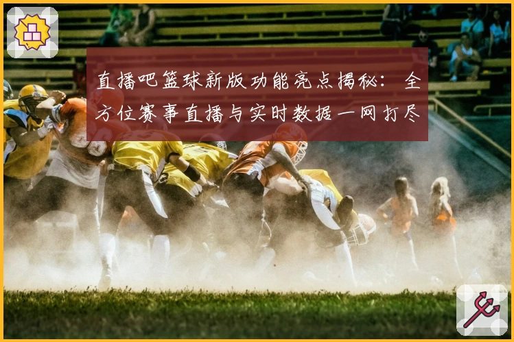 直播吧篮球新版功能亮点揭秘:全方位赛事直播与实时数据一网打尽