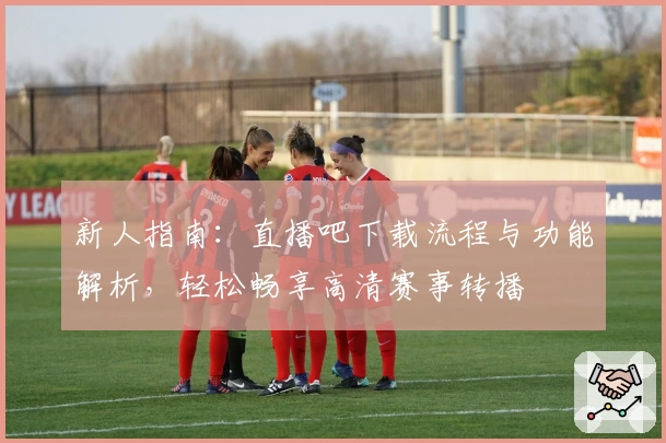 新人指南：直播吧下载流程与功能解析，轻松畅享高清赛事转播
