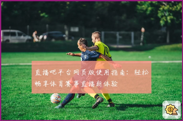 直播吧平台网页版使用指南：轻松畅享体育赛事直播新体验