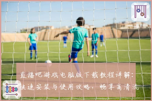 直播吧游戏电脑版下载教程详解:快速安装与使用攻略,畅享高清流畅游戏体验