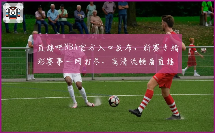 直播吧NBA官方入口发布，新赛季精彩赛事一网打尽，高清流畅看直播不容错过