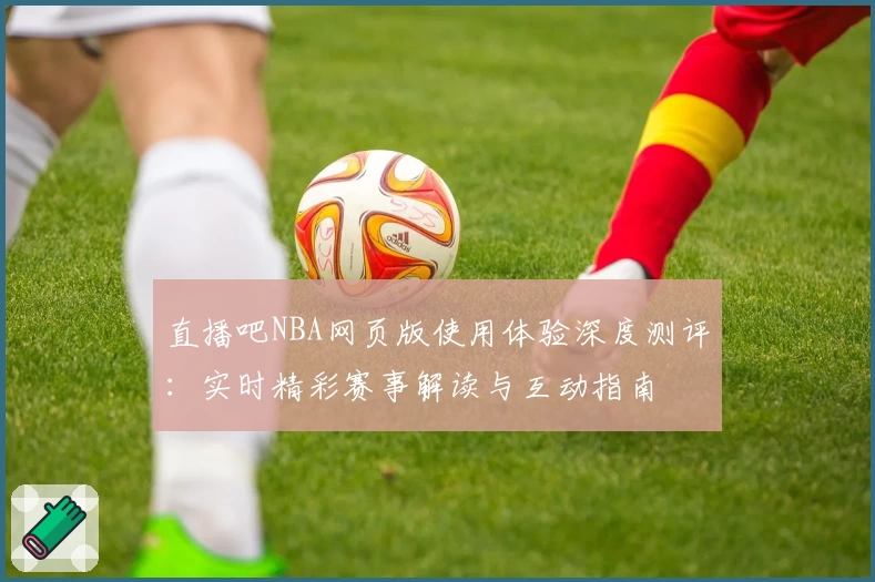 直播吧NBA网页版使用体验深度测评：实时精彩赛事解读与互动指南